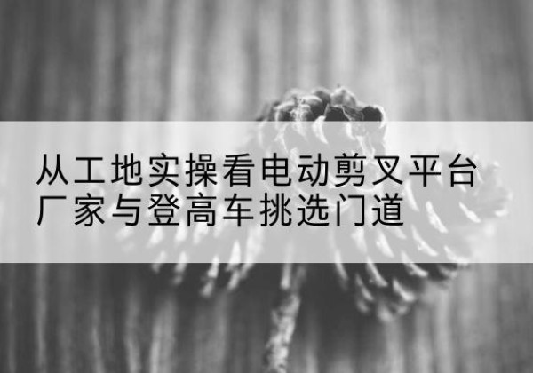 巴宜电动剪叉升降平台厂家-从工地实操看电动剪叉平台厂家与登高车挑选门道